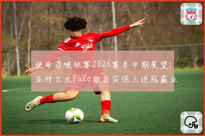 使命召唤联赛2026赛季中期展望：亚特兰大FaZe能否实现三连冠霸业？