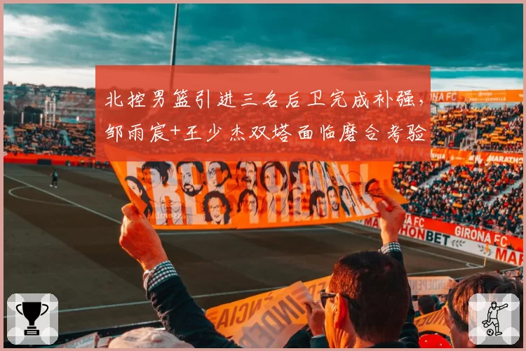 北控男篮引进三名后卫完成补强,邹雨宸+王少杰双塔面临磨合考验