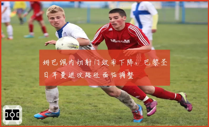 姆巴佩内切射门效率下降,巴黎圣日耳曼进攻路径面临调整