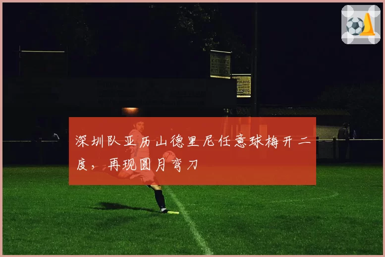深圳队亚历山德里尼任意球梅开二度,再现圆月弯刀