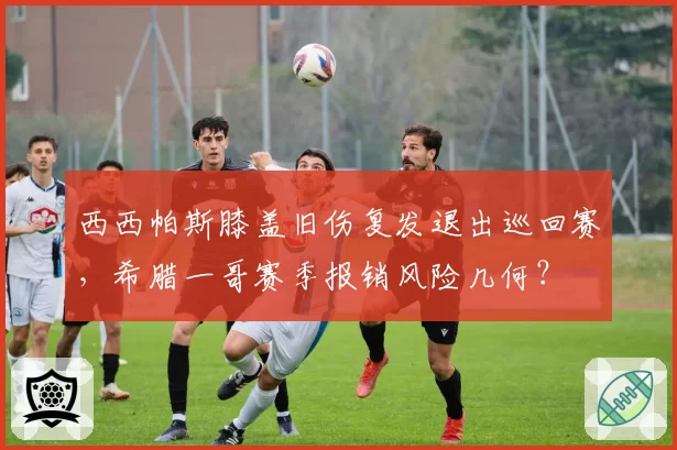西西帕斯膝盖旧伤复发退出巡回赛，希腊一哥赛季报销风险几何？