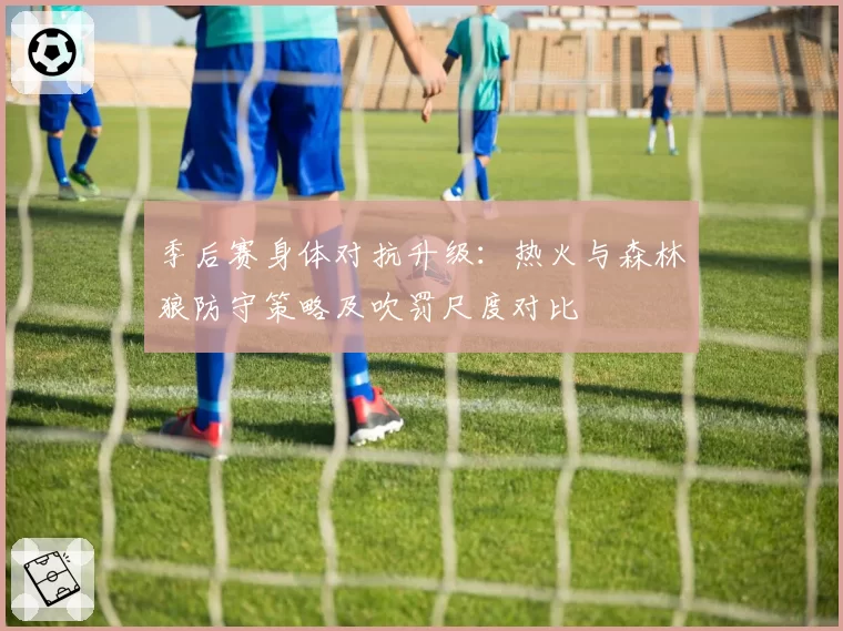 季后赛身体对抗升级:热火与森林狼防守策略及吹罚尺度对比