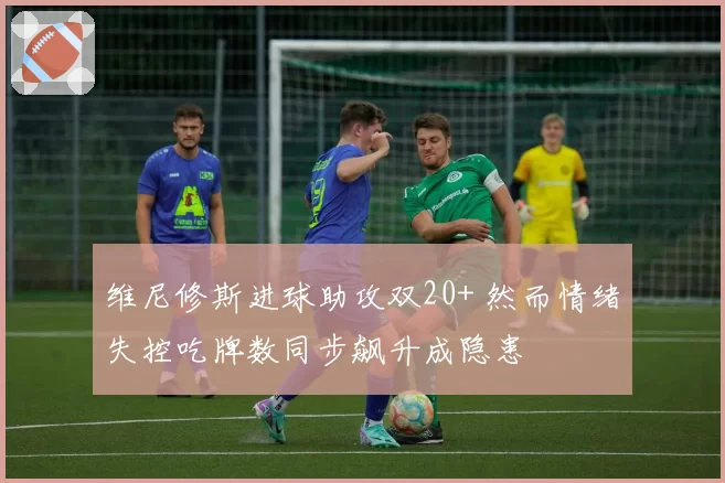 维尼修斯进球助攻双20+ 然而情绪失控吃牌数同步飙升成隐患