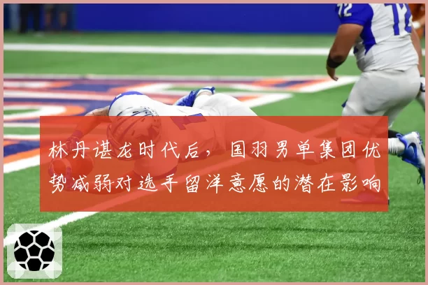 林丹谌龙时代后,国羽男单集团优势减弱对选手留洋意愿的潜在影响