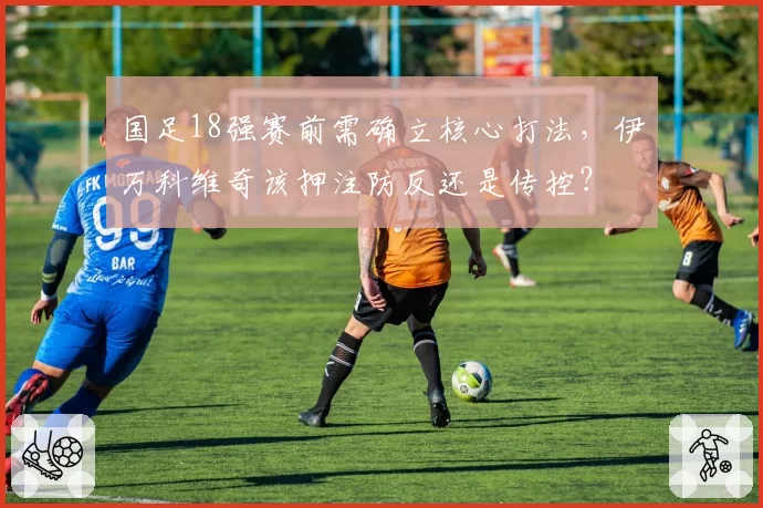 国足18强赛前需确立核心打法，伊万科维奇该押注防反还是传控？
