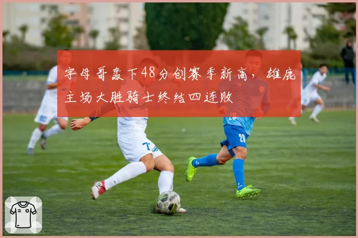 字母哥轰下48分创赛季新高,雄鹿主场大胜骑士终结四连败