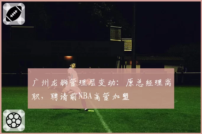 广州龙狮管理层变动:原总经理离职,聘请前NBA高管加盟
