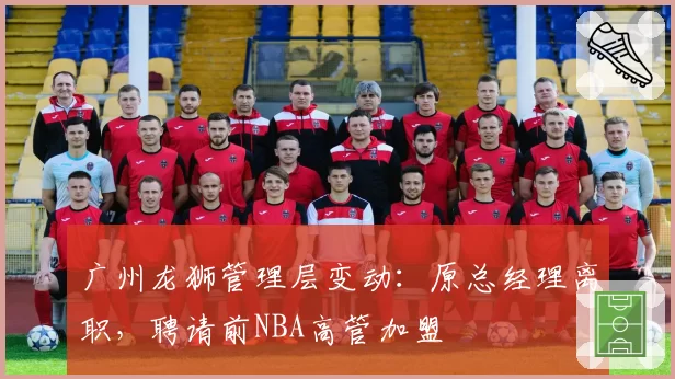 广州龙狮管理层变动:原总经理离职,聘请前NBA高管加盟