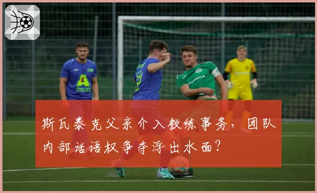 斯瓦泰克父亲介入教练事务,团队内部话语权争夺浮出水面?