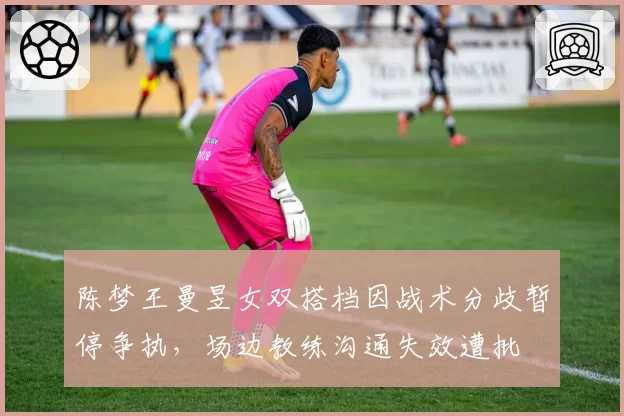 陈梦王曼昱女双搭档因战术分歧暂停争执,场边教练沟通失效遭批