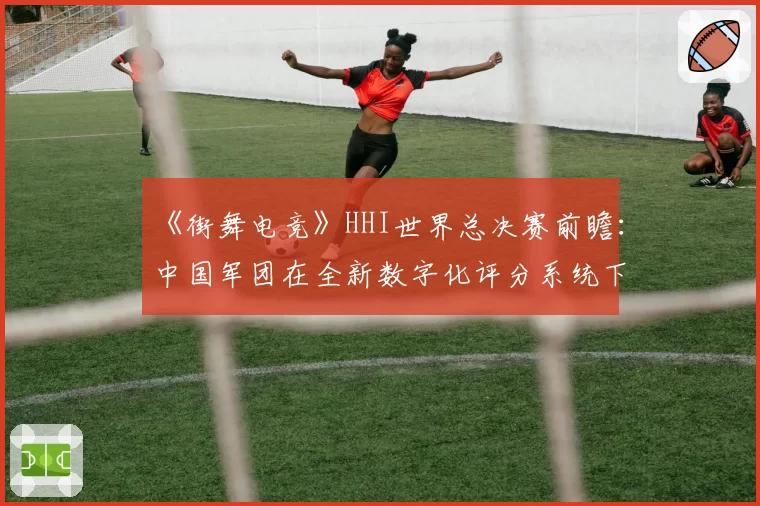 《街舞电竞》HHI世界总决赛前瞻:中国军团在全新数字化评分系统下的机遇