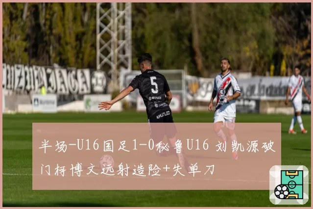 半场-U16国足1-0秘鲁U16 刘凯源破门柯博文远射造险+失单刀