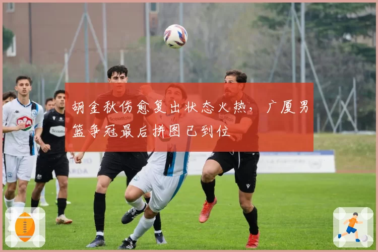 胡金秋伤愈复出状态火热,广厦男篮争冠最后拼图已到位
