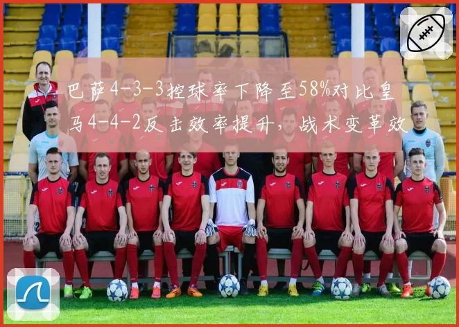 巴萨4-3-3控球率下降至58%对比皇马4-4-2反击效率提升，战术变革效果立判