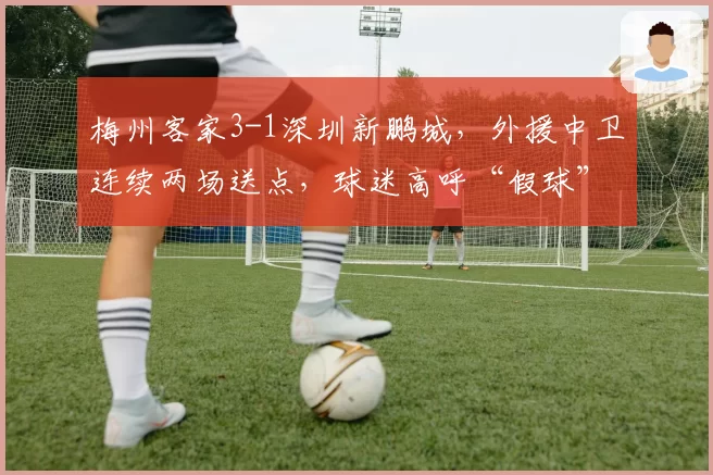 梅州客家3-1深圳新鹏城,外援中卫连续两场送点,球迷高呼“假球”引警方调查