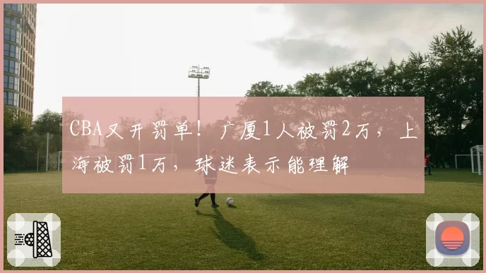 CBA又开罚单！广厦1人被罚2万，上海被罚1万，球迷表示能理解