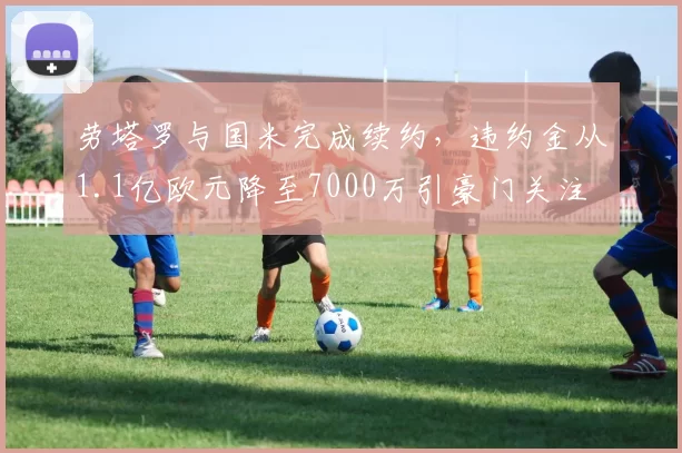 劳塔罗与国米完成续约，违约金从1.1亿欧元降至7000万引豪门关注