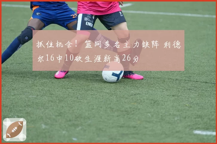 抓住机会!篮网多名主力缺阵 利德尔16中10砍生涯新高26分