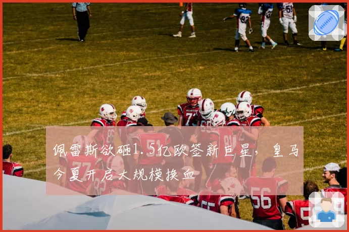 佩雷斯欲砸1.5亿欧签新巨星,皇马今夏开启大规模换血
