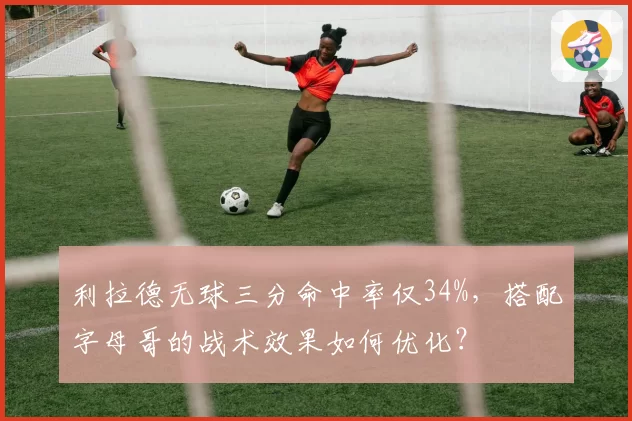 利拉德无球三分命中率仅34%,搭配字母哥的战术效果如何优化?