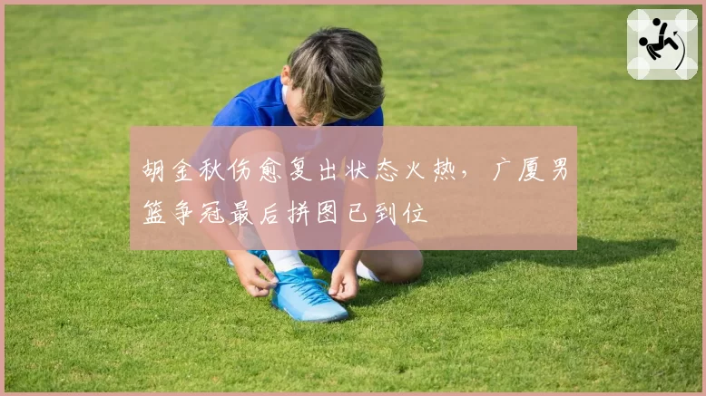 胡金秋伤愈复出状态火热,广厦男篮争冠最后拼图已到位