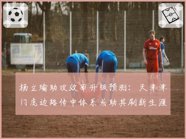 杨立瑜助攻效率升级预测:天津津门虎边路传中体系或助其刷新生涯新高