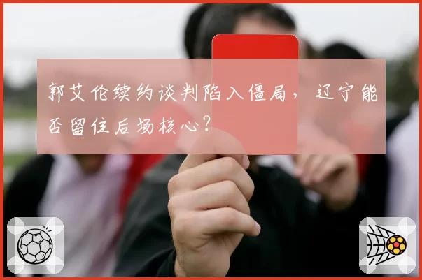 郭艾伦续约谈判陷入僵局,辽宁能否留住后场核心?