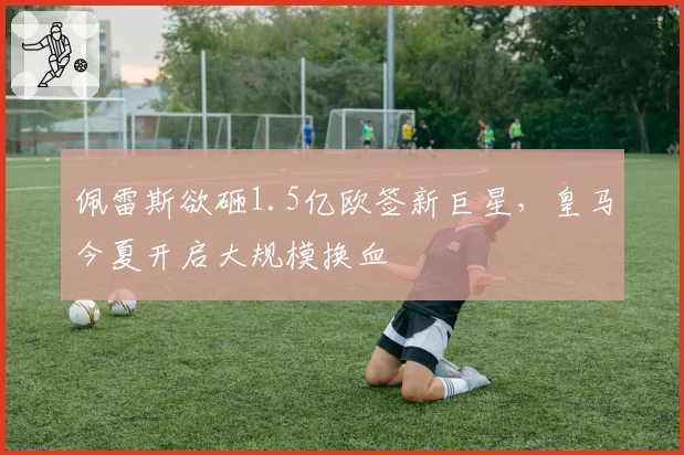 佩雷斯欲砸1.5亿欧签新巨星,皇马今夏开启大规模换血