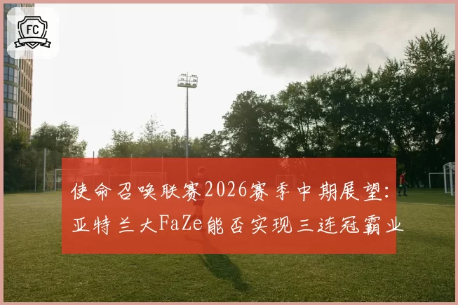 使命召唤联赛2026赛季中期展望：亚特兰大FaZe能否实现三连冠霸业？