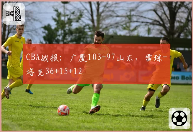 CBA战报:广厦103-97山东,雷琼-塔克36+15+12