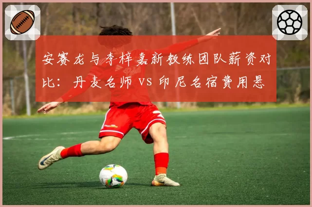 安赛龙与李梓嘉新教练团队薪资对比:丹麦名师 vs 印尼名宿费用悬殊