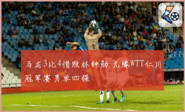 马龙3比4惜败林钟勋 无缘WTT仁川冠军赛男单四强