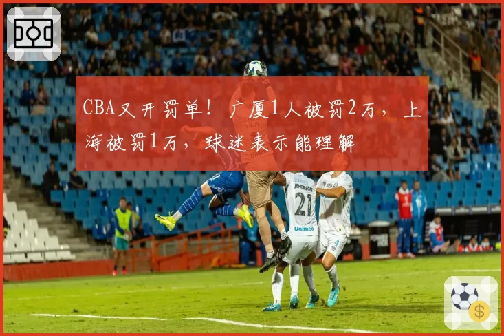 CBA又开罚单！广厦1人被罚2万，上海被罚1万，球迷表示能理解