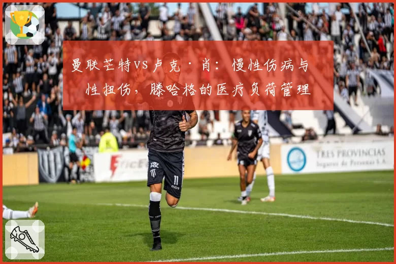 曼联芒特vs卢克·肖:慢性伤病与急性扭伤,滕哈格的医疗负荷管理对比