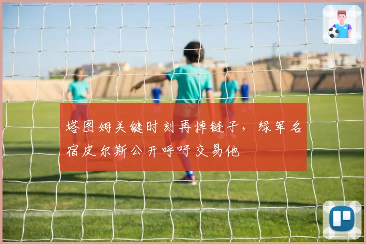 塔图姆关键时刻再掉链子,绿军名宿皮尔斯公开呼吁交易他
