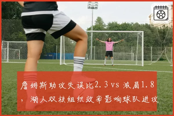 詹姆斯助攻失误比2.3 vs 浓眉1.8,湖人双核组织效率影响球队进攻节奏