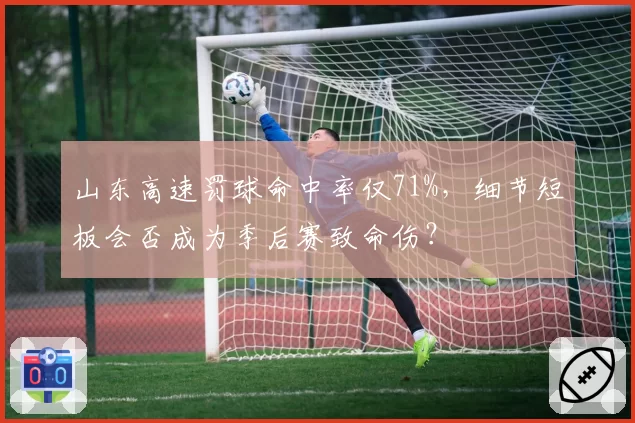 山东高速罚球命中率仅71%,细节短板会否成为季后赛致命伤?