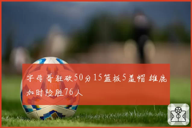 字母哥狂砍50分15篮板5盖帽 雄鹿加时险胜76人