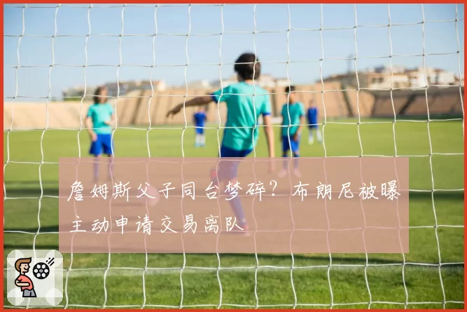 詹姆斯父子同台梦碎?布朗尼被曝主动申请交易离队