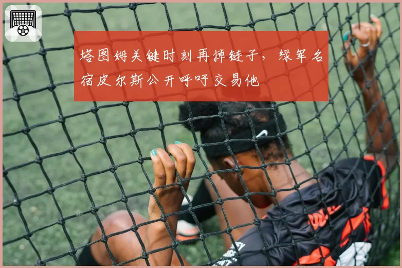 塔图姆关键时刻再掉链子,绿军名宿皮尔斯公开呼吁交易他