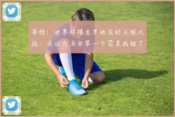 蒂特:世界杯踢克罗地亚的点球大战,没让内马尔第一个罚是我错了