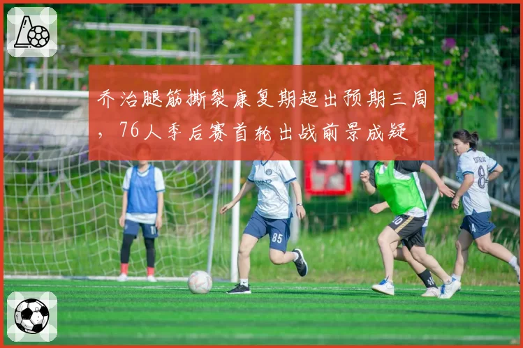 乔治腿筋撕裂康复期超出预期三周,76人季后赛首轮出战前景成疑