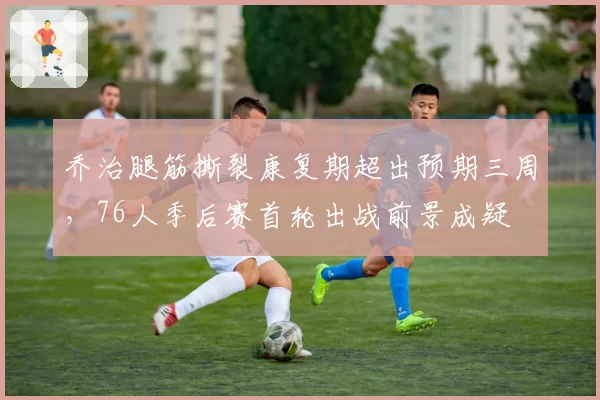 乔治腿筋撕裂康复期超出预期三周,76人季后赛首轮出战前景成疑
