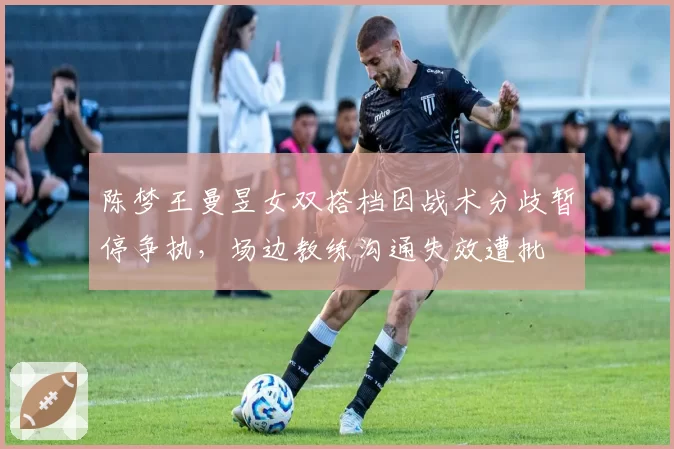 陈梦王曼昱女双搭档因战术分歧暂停争执,场边教练沟通失效遭批