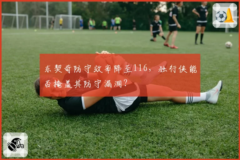东契奇防守效率降至116,独行侠能否掩盖其防守漏洞?