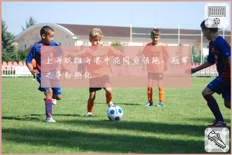 上海双雄海港申花同分领跑,冠军之争白热化