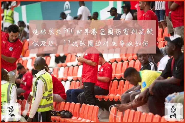 绝地求生PGC世界赛蓝圈伤害判定疑似延迟,17战队圈边对决争议如何定论?