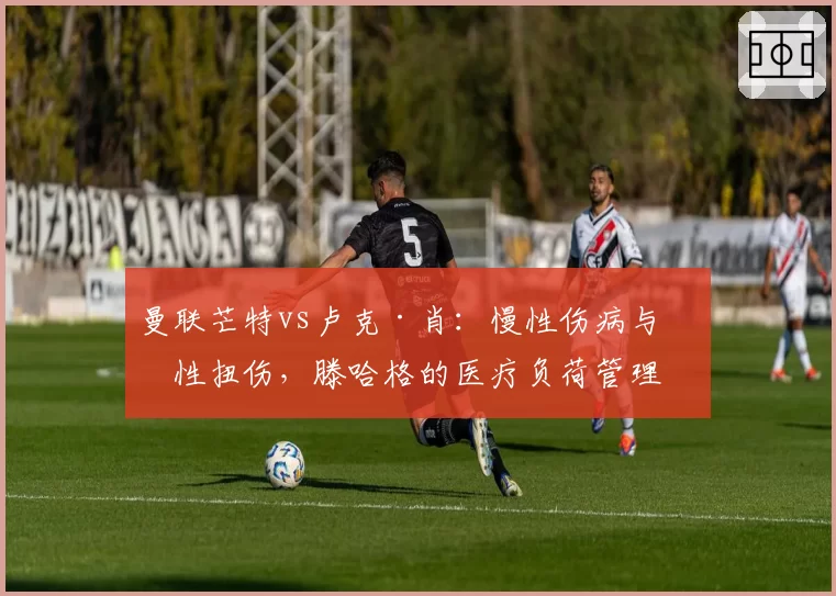 曼联芒特vs卢克·肖:慢性伤病与急性扭伤,滕哈格的医疗负荷管理对比