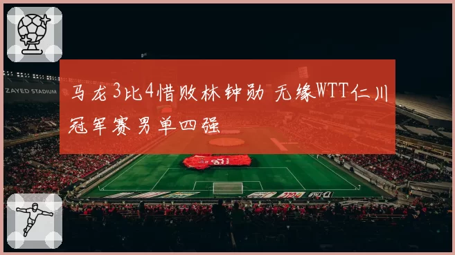马龙3比4惜败林钟勋 无缘WTT仁川冠军赛男单四强