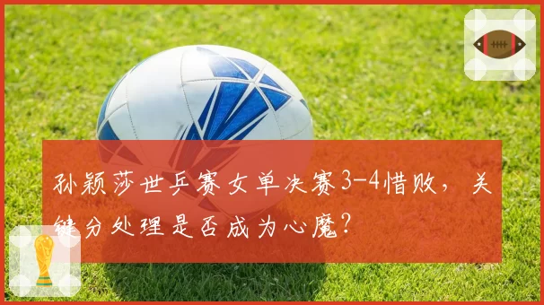 孙颖莎世乒赛女单决赛3-4惜败,关键分处理是否成为心魔?
